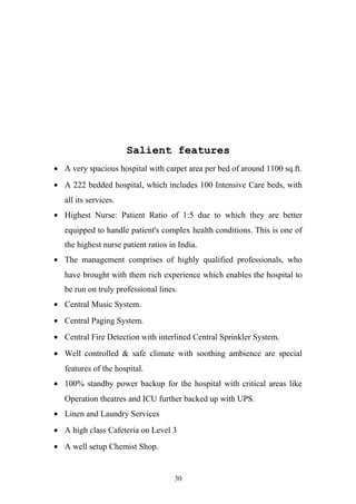 Salient features
• A very spacious hospital with carpet area per bed of around 1100 sq.ft.
• A 222 bedded hospital, which includes 100 Intensive Care beds, with
all its services.
• Highest Nurse: Patient Ratio of 1:5 due to which they are better
equipped to handle patient's complex health conditions. This is one of
the highest nurse patient ratios in India.
• The management comprises of highly qualified professionals, who
have brought with them rich experience which enables the hospital to
be run on truly professional lines.
• Central Music System.
• Central Paging System.
• Central Fire Detection with interlined Central Sprinkler System.
• Well controlled & safe climate with soothing ambience are special
features of the hospital.
• 100% standby power backup for the hospital with critical areas like
Operation theatres and ICU further backed up with UPS.
• Linen and Laundry Services
• A high class Cafeteria on Level 3
• A well setup Chemist Shop.

30

 