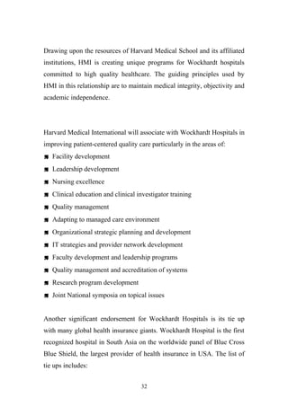 Drawing upon the resources of Harvard Medical School and its affiliated
institutions, HMI is creating unique programs for Wockhardt hospitals
committed to high quality healthcare. The guiding principles used by
HMI in this relationship are to maintain medical integrity, objectivity and
academic independence.

Harvard Medical International will associate with Wockhardt Hospitals in
improving patient-centered quality care particularly in the areas of:
 Facility development
 Leadership development
 Nursing excellence
 Clinical education and clinical investigator training
 Quality management
 Adapting to managed care environment
 Organizational strategic planning and development
 IT strategies and provider network development
 Faculty development and leadership programs
 Quality management and accreditation of systems
 Research program development
 Joint National symposia on topical issues
Another significant endorsement for Wockhardt Hospitals is its tie up
with many global health insurance giants. Wockhardt Hospital is the first
recognized hospital in South Asia on the worldwide panel of Blue Cross
Blue Shield, the largest provider of health insurance in USA. The list of
tie ups includes:
32

 