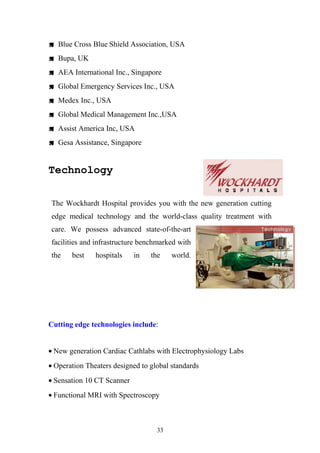  Blue Cross Blue Shield Association, USA
 Bupa, UK
 AEA International Inc., Singapore
 Global Emergency Services Inc., USA
 Medex Inc., USA
 Global Medical Management Inc.,USA
 Assist America Inc, USA
 Gesa Assistance, Singapore

Technology
The Wockhardt Hospital provides you with the new generation cutting
edge medical technology and the world-class quality treatment with
care. We possess advanced state-of-the-art
facilities and infrastructure benchmarked with
the

best

hospitals

in

the

world.

Cutting edge technologies include:
• New generation Cardiac Cathlabs with Electrophysiology Labs
• Operation Theaters designed to global standards
• Sensation 10 CT Scanner
• Functional MRI with Spectroscopy

33

 
