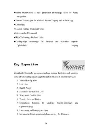 • OPMI MultiVision, a new generation microscope used for Neuro
navigation.
• Suite of Endoscopes for Minimal Access Surgery and Arthroscopy
• Lithotripsy
• Modern Kidney Transplant Units
• Intravascular Ultrasound
• High Technology Dialysis Units
• Cutting-edge

technology

for

Anterior

and

Posterior

Ophthalmic

segment
surgery

Key Expertise
Wockhardt Hospitals has conceptualized unique facilities and services,
some of which are pioneering global achievements in hospital services:
1. Virtual Family Visit
2. Life Link
3. Health Angel
4. Monitor Your Patients Live
5. Wockhardt Cardiac Line
6. Touch - Screen - Kiosks
7. Specialized

Services

In

Urology,

Gastro-Entrology

Ophthalmology
8. Laboratory and Imaging services
9. Intra-ocular lens implant and phaco-surgery for Cataracts

34

and

 