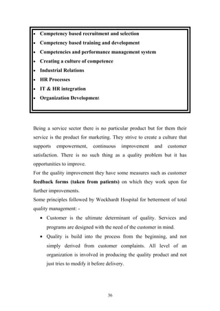 •

Competency based recruitment and selection

•

Competency based training and development

•

Competencies and performance management system

•

Creating a culture of competence

•

Industrial Relations

•

HR Processes

•

IT & HR integration

•

Organization Development

Being a service sector there is no particular product but for them their
service is the product for marketing. They strive to create a culture that
supports

empowerment,

continuous

improvement

and

customer

satisfaction. There is no such thing as a quality problem but it has
opportunities to improve.
For the quality improvement they have some measures such as customer
feedback forms (taken from patients) on which they work upon for
further improvements.
Some principles followed by Wockhardt Hospital for betterment of total
quality management: • Customer is the ultimate determinant of quality. Services and
programs are designed with the need of the customer in mind.
• Quality is build into the process from the beginning, and not
simply derived from customer complaints. All level of an
organization is involved in producing the quality product and not
just tries to modify it before delivery.

36

 