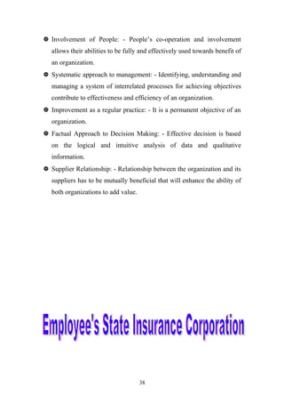  Involvement of People: - People’s co-operation and involvement
allows their abilities to be fully and effectively used towards benefit of
an organization.
 Systematic approach to management: - Identifying, understanding and
managing a system of interrelated processes for achieving objectives
contribute to effectiveness and efficiency of an organization.
 Improvement as a regular practice: - It is a permanent objective of an
organization.
 Factual Approach to Decision Making: - Effective decision is based
on the logical and intuitive analysis of data and qualitative
information.
 Supplier Relationship: - Relationship between the organization and its
suppliers has to be mutually beneficial that will enhance the ability of
both organizations to add value.

38

 