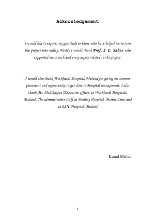 Acknowledgement

I would like to express my gratitude to those who have helped me to turn
this project into reality. Firstly I would thank Prof. J. C. Saboo who
supported me in each and every aspect related to the project.

I would also thank Wockhardt Hospital, Mulund for giving me summer
placement and opportunity to get close to Hospital management. I also
thank Mr. Mallikarjun (Executive officer) at Wockhardt Hospitals,
Mulund, The administrative staff at Bombay Hospital, Marine Lines and
at ESIC Hospital, Mulund

Kunal Mehta

4

 