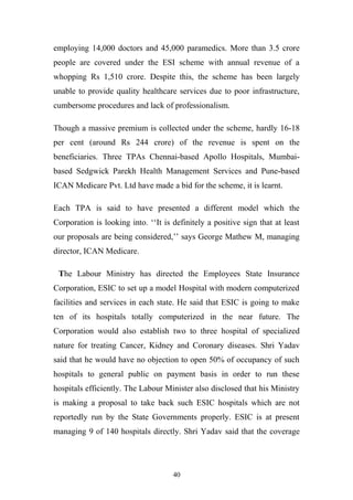 employing 14,000 doctors and 45,000 paramedics. More than 3.5 crore
people are covered under the ESI scheme with annual revenue of a
whopping Rs 1,510 crore. Despite this, the scheme has been largely
unable to provide quality healthcare services due to poor infrastructure,
cumbersome procedures and lack of professionalism.
Though a massive premium is collected under the scheme, hardly 16-18
per cent (around Rs 244 crore) of the revenue is spent on the
beneficiaries. Three TPAs Chennai-based Apollo Hospitals, Mumbaibased Sedgwick Parekh Health Management Services and Pune-based
ICAN Medicare Pvt. Ltd have made a bid for the scheme, it is learnt.
Each TPA is said to have presented a different model which the
Corporation is looking into. ‘‘It is definitely a positive sign that at least
our proposals are being considered,’’ says George Mathew M, managing
director, ICAN Medicare.
The Labour Ministry has directed the Employees State Insurance
Corporation, ESIC to set up a model Hospital with modern computerized
facilities and services in each state. He said that ESIC is going to make
ten of its hospitals totally computerized in the near future. The
Corporation would also establish two to three hospital of specialized
nature for treating Cancer, Kidney and Coronary diseases. Shri Yadav
said that he would have no objection to open 50% of occupancy of such
hospitals to general public on payment basis in order to run these
hospitals efficiently. The Labour Minister also disclosed that his Ministry
is making a proposal to take back such ESIC hospitals which are not
reportedly run by the State Governments properly. ESIC is at present
managing 9 of 140 hospitals directly. Shri Yadav said that the coverage

40

 