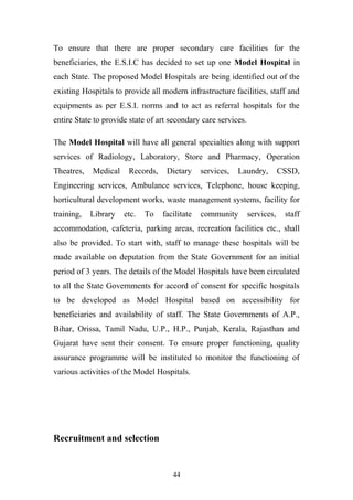 To ensure that there are proper secondary care facilities for the
beneficiaries, the E.S.I.C has decided to set up one Model Hospital in
each State. The proposed Model Hospitals are being identified out of the
existing Hospitals to provide all modern infrastructure facilities, staff and
equipments as per E.S.I. norms and to act as referral hospitals for the
entire State to provide state of art secondary care services.
The Model Hospital will have all general specialties along with support
services of Radiology, Laboratory, Store and Pharmacy, Operation
Theatres,

Medical

Records,

Dietary

services,

Laundry,

CSSD,

Engineering services, Ambulance services, Telephone, house keeping,
horticultural development works, waste management systems, facility for
training,

Library

etc.

To

facilitate

community

services,

staff

accommodation, cafeteria, parking areas, recreation facilities etc., shall
also be provided. To start with, staff to manage these hospitals will be
made available on deputation from the State Government for an initial
period of 3 years. The details of the Model Hospitals have been circulated
to all the State Governments for accord of consent for specific hospitals
to be developed as Model Hospital based on accessibility for
beneficiaries and availability of staff. The State Governments of A.P.,
Bihar, Orissa, Tamil Nadu, U.P., H.P., Punjab, Kerala, Rajasthan and
Gujarat have sent their consent. To ensure proper functioning, quality
assurance programme will be instituted to monitor the functioning of
various activities of the Model Hospitals.

Recruitment and selection

44

 