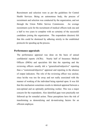 Recruitment and selection were as per the guidelines for Central
Health Services. Being an autonomous body, the process of
recruitment and selection was conducted by the organization, and not
through the Union Public Service Commission.

An average

recruitment cycle for the recruitment of medical officers took one and
a half to two years to complete with no certainty of the successful
candidates joining the organization. The respondents (doctors) felt
that this could be shortened by adhering strictly to the established
protocols for speeding up the process.

Performance appraisals
The performance appraisal was done on the basis of annual
confidential reports (ACRs).

Nearly half of Insurance Medical

Officers (IMOs) and specialists felt that the reporting and the
reviewing officers usually did a “generalized/subjective” reporting
than a “customized/objective” appraisal and reporting in the absence
of output indicators. The role of the reviewing officer was unclear,
since he/she was too far away and not really associated with the
manner of working of the individual being reported upon. It was felt
that this mechanism sometimes results to identical appraisal between a
non-optimal and an optimally performing worker. This was a major
concern for the respondents. Also identified gaps were practically not
followed up for remedial action. These perceptions have the risk of
transforming as demoralizing and de-motivating factors for an
efficient employee.

45

 