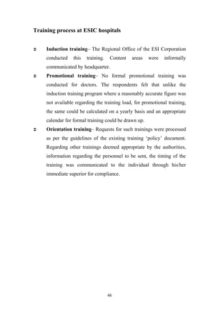 Training process at ESIC hospitals


Induction training– The Regional Office of the ESI Corporation
conducted

this

training.

Content

areas

were

informally

communicated by headquarter.


Promotional training– No formal promotional training was
conducted for doctors. The respondents felt that unlike the
induction training program where a reasonably accurate figure was
not available regarding the training load, for promotional training,
the same could be calculated on a yearly basis and an appropriate
calendar for formal training could be drawn up.



Orientation training– Requests for such trainings were processed
as per the guidelines of the existing training ‘policy’ document.
Regarding other trainings deemed appropriate by the authorities,
information regarding the personnel to be sent, the timing of the
training was communicated to the individual through his/her
immediate superior for compliance.

46

 
