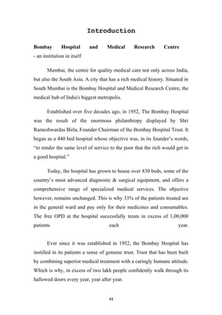 Introduction
Bombay

Hospital

and

Medical

Research

Centre

- an institution in itself
Mumbai, the centre for quality medical care not only across India,
but also the South Asia. A city that has a rich medical history. Situated in
South Mumbai is the Bombay Hospital and Medical Research Centre, the
medical hub of India's biggest metropolis.
Established over five decades ago, in 1952, The Bombay Hospital
was the result of the enormous philanthropy displayed by Shri
Rameshwardas Birla, Founder Chairman of the Bombay Hospital Trust. It
began as a 440 bed hospital whose objective was, in its founder’s words,
“to render the same level of service to the poor that the rich would get in
a good hospital.”
Today, the hospital has grown to house over 830 beds, some of the
country’s most advanced diagnostic & surgical equipment, and offers a
comprehensive range of specialized medical services. The objective
however, remains unchanged. This is why 33% of the patients treated are
in the general ward and pay only for their medicines and consumables.
The free OPD at the hospital successfully treats in excess of 1,00,000
patients

each

year.

Ever since it was established in 1952, the Bombay Hospital has
instilled in its patients a sense of genuine trust. Trust that has been built
by combining superior medical treatment with a caringly humane attitude.
Which is why, in excess of two lakh people confidently walk through its
hallowed doors every year, year after year.

48

 