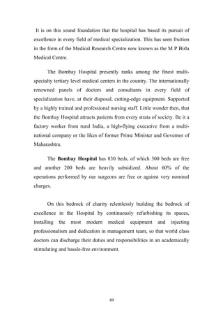 It is on this sound foundation that the hospital has based its pursuit of
excellence in every field of medical specialization. This has seen fruition
in the form of the Medical Research Centre now known as the M P Birla
Medical Centre.
The Bombay Hospital presently ranks among the finest multispecialty tertiary level medical centers in the country. The internationally
renowned panels of doctors and consultants in every field of
specialization have, at their disposal, cutting-edge equipment. Supported
by a highly trained and professional nursing staff. Little wonder then, that
the Bombay Hospital attracts patients from every strata of society. Be it a
factory worker from rural India, a high-flying executive from a multinational company or the likes of former Prime Minister and Governor of
Maharashtra.
The Bombay Hospital has 830 beds, of which 300 beds are free
and another 200 beds are heavily subsidized. About 60% of the
operations performed by our surgeons are free or against very nominal
charges.
On this bedrock of charity relentlessly building the bedrock of
excellence in the Hospital by continuously refurbishing its spaces,
installing

the

most

modern

medical

equipment

and

injecting

professionalism and dedication in management team, so that world class
doctors can discharge their duties and responsibilities in an academically
stimulating and hassle-free environment.

49

 