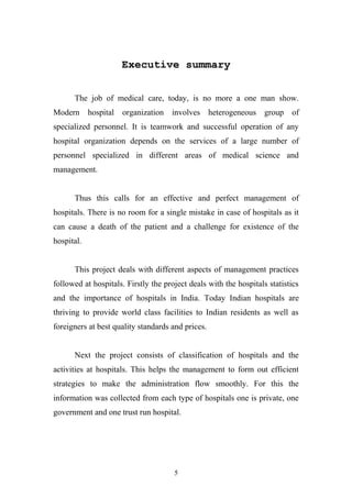 Executive summary
The job of medical care, today, is no more a one man show.
Modern

hospital

organization involves heterogeneous

group of

specialized personnel. It is teamwork and successful operation of any
hospital organization depends on the services of a large number of
personnel specialized in different areas of medical science and
management.
Thus this calls for an effective and perfect management of
hospitals. There is no room for a single mistake in case of hospitals as it
can cause a death of the patient and a challenge for existence of the
hospital.
This project deals with different aspects of management practices
followed at hospitals. Firstly the project deals with the hospitals statistics
and the importance of hospitals in India. Today Indian hospitals are
thriving to provide world class facilities to Indian residents as well as
foreigners at best quality standards and prices.
Next the project consists of classification of hospitals and the
activities at hospitals. This helps the management to form out efficient
strategies to make the administration flow smoothly. For this the
information was collected from each type of hospitals one is private, one
government and one trust run hospital.

5

 