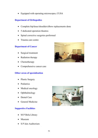 • Equipped with operating microscopes, CUSA
Department of Orthopedics
• Complete hip/knee/shoulder/elbow replacements done
• 5 dedicated operation theatres
• Spinal corrective surgeries performed
• Trauma care centre
Department of Cancer
• Surgical treatment
• Radiation therapy
• Chemotherapy
• Comprehensive cancer care
Other areas of specialization
• Plastic Surgery
• Pediatrics
• Medical oncology
• Ophthalmology
• Dental Care
• General Medicine
Supportive Facilities
• M P Birla Library
• Museum
• S P Jain Auditorium
51

 