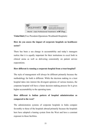 Vishal Bali (Vice President-Operations Wockhardt Hospitals)
How do you assess the impact of corporate hospitals on healthcare
sector?
There has been a sea change in accountability and today’s managers
realize that it is equally important for their institutions to excel both in
clinical arena as well as delivering consistently on patient service
expectations.
How different is running a corporate hospital from a trust hospital?
The style of management will always be different primarily because the
methodology for both is different. While the decision making in a trust
hospital takes into interest the divergent opinions of various trustees, the
corporate hospital will have a faster decision making process for it gives
higher accountability to the operating team.
How different is Indian pattern of hospital administration as
compared to the west?
The administration systems of corporate hospitals in India compare
favorably to those of the hospitals abroad primarily because the hospitals
here have adopted a leaning system from the West and have a constant
exposure to those facilities.
53

 