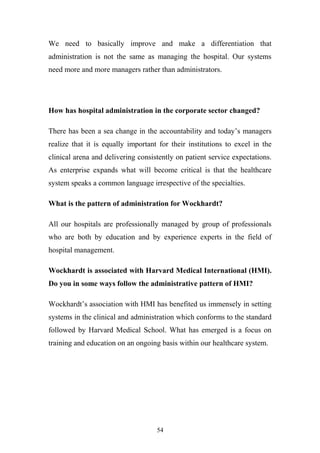 We need to basically improve and make a differentiation that
administration is not the same as managing the hospital. Our systems
need more and more managers rather than administrators.

How has hospital administration in the corporate sector changed?
There has been a sea change in the accountability and today’s managers
realize that it is equally important for their institutions to excel in the
clinical arena and delivering consistently on patient service expectations.
As enterprise expands what will become critical is that the healthcare
system speaks a common language irrespective of the specialties.
What is the pattern of administration for Wockhardt?
All our hospitals are professionally managed by group of professionals
who are both by education and by experience experts in the field of
hospital management.
Wockhardt is associated with Harvard Medical International (HMI).
Do you in some ways follow the administrative pattern of HMI?
Wockhardt’s association with HMI has benefited us immensely in setting
systems in the clinical and administration which conforms to the standard
followed by Harvard Medical School. What has emerged is a focus on
training and education on an ongoing basis within our healthcare system.

54

 