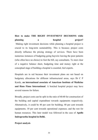 How to make THE RIGHT INVESTMENT DECISIONS while
planning

a

hospital

project?

Making right investment decisions while planning a hospital project is
crucial to its long-term sustainability. This is because; project costs
directly influence the pricing strategy of services. There have been
numerous instances of budgeting going haywire leaving the poor patients
(who often have no choice) to foot the bill, say consultants. To steer clear
of a negative balance sheet, budgeting time and money right at the
conceptual stage of building a hospital is essential, feel experts.
Hospitals are in red because their investment plans are not based on
budgetary allocations for different infrastructural areas, says Dr C P
Kamle, an international associate of American Institute of Medicine
and Hans Finne International. A botched hospital project may have
several reasons for failure.
Broadly, project costs can be split in the ratio of 60:40 for construction of
the building and capital expenditure towards equipments respectively.
Alternatively, it could be 40 per cent for building; 40 per cent towards
equipments; 10 per cent towards operational expenses; and the rest for
human resources. This later model was followed in the case of Apollo
Indraprastha hospital in Delhi.
Project analysis

55

 