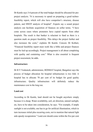 Dr Kamle says 3-4 percent of the total budget should be allocated for preproject analysis. “It is necessary to spend on preparing a good technofeasibility report, which will also have competitor’s structure, disease
pattern, and SWOT analysis of hospital”. Experts say a sound project
analysis can facilitate acquisition of finances on softer terms. “I have
come across cases where promoters have copied reports from other
hospitals. The result is that banker is reluctant to fund as there is a
question mark on project feasibility. This delays the project further and
also increases the costs,” explains Dr Kamle. Concurs Dr Kothari,
“Financial feasibility report must work like a bible and project finances
must be tied up accordingly. Project management is all about completing
with quality and containing cost.” What is also essential is frequent
project assessment, he adds.
Infrastructure
Dr B V Venkatesh, administrator, HOSMAT hospital, Bangalore says the
process of budget allocation for hospital infrastructure is two fold. A
hospital has to allocate 70 per cent of its budget for good quality
infrastructure.

Quality

infrastructure

will

definitely

reduce

the

maintenance cost in the long run.
Land cost
According to Dr Kamle, land should not be bought anywhere simply
because it is cheap. Water availability, soil, air direction, natural sunlight,
etc, have to be taken into consideration, he says. “For example, if ample
sunlight is not available, one has to go for artificial illumination, which in
turn increases initial plus recurring costs, not to mention that natural light
aids speedy recuperation.” Land cost should come within the five per cent

56

 