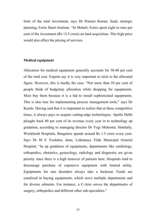 limit of the total investment, says Dr Praneet Kumar, head, strategic
planning, Fortis Heart Institute. “In Mohali, Fortis spent eight to nine per
cent of the investment (Rs 13.5 crore) on land acquisition. This high price
would also affect the pricing of services.

Medical equipment
Allocation for medical equipment generally accounts for 30-40 per cent
of the total cost. Experts say it is very important to stick to the allocated
figure. However, this is hardly the case. “Not more than 10 per cent of
people think of budgetary allocation while shopping for equipments.
Most buy them because it is a fad to install sophisticated equipments.
This is also true for implementing process management tools,” says Dr
Kamle. Having said that it is important to realize that at these competitive
times, it always pays to acquire cutting-edge technologies. Apollo Delhi
ploughs back 80 per cent of its revenue every year in to technology up
gradation, according to managing director Dr Yogi Mehrotra. Similarly,
Wockhardt Hospitals, Bangalore spends around Rs 1.5 crore every year.
Says Dr M E Yeolekar, dean, Lokmanya Tilak Municipal General
Hospital, “In up gradation of equipments, departments like cardiology,
orthopedics, obstetrics, gynecology, radiology and diagnostic are given
priority since there is a high turnover of patients here. Hospitals tend to
discourage purchase of expensive equipment with limited utility.
Equipments for rare disorders always take a backseat. Funds are
canalized in buying equipments, which serve multiple departments and
for diverse ailments. For instance, a C-Arm serves the departments of
surgery, orthopedics and different other sub-specialties.”

57

 