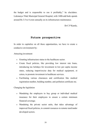 the budget and is responsible to run it profitably,” he elucidates.
Lokmanya Tilak Municipal General Hospital, with 1400-odd beds spends
around Rs 3.5 to 4 crore annually on its infrastructure maintenance.
Dr C P Kamle,

Future prospective
In order to capitalize on all these opportunities, we have to create a
conducive environment by:
Attracting investment
•

Granting infrastructure status to the healthcare sector.

•

Create fiscal policies, like providing low interest rate loans,
introducing tax holidays for investment in low per capita income
states, reducing import/excise duty for medical equipment, et
cetera, to promote investment in healthcare services.

•

Facilitating various clearances and certification like medical
registration number, building number, anti-pollution certificate etc.

Changing the legislation
•

Mandating the employers to buy group or individual medical
insurance for their employees to ensure a certain minimum
financial coverage.

•

Mandating the private sector units, that takes advantage of
improved fiscal policies, to commit resources to remote rural/under
developed sectors.

59

 