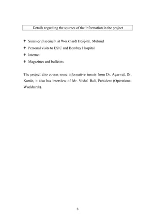 Details regarding the sources of the information in the project

 Summer placement at Wockhardt Hospital, Mulund
 Personal visits to ESIC and Bombay Hospital
 Internet
 Magazines and bulletins
The project also covers some informative inserts from Dr. Agarwal, Dr.
Kamle, it also has interview of Mr. Vishal Bali, President (OperationsWockhardt).

6

 