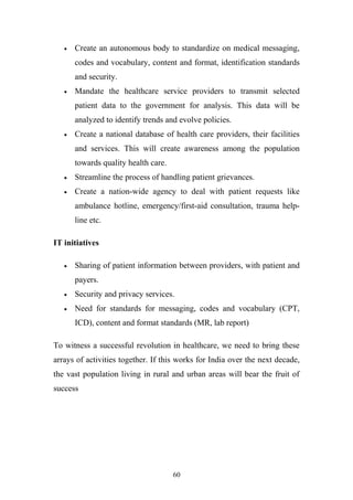 •

Create an autonomous body to standardize on medical messaging,
codes and vocabulary, content and format, identification standards
and security.

•

Mandate the healthcare service providers to transmit selected
patient data to the government for analysis. This data will be
analyzed to identify trends and evolve policies.

•

Create a national database of health care providers, their facilities
and services. This will create awareness among the population
towards quality health care.

•

Streamline the process of handling patient grievances.

•

Create a nation-wide agency to deal with patient requests like
ambulance hotline, emergency/first-aid consultation, trauma helpline etc.

IT initiatives
•

Sharing of patient information between providers, with patient and
payers.

•

Security and privacy services.

•

Need for standards for messaging, codes and vocabulary (CPT,
ICD), content and format standards (MR, lab report)

To witness a successful revolution in healthcare, we need to bring these
arrays of activities together. If this works for India over the next decade,
the vast population living in rural and urban areas will bear the fruit of
success

60

 