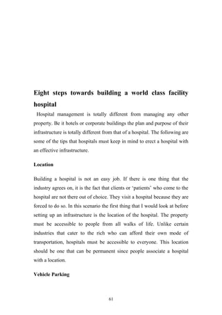 Eight steps towards building a world class facility
hospital
Hospital management is totally different from managing any other
property. Be it hotels or corporate buildings the plan and purpose of their
infrastructure is totally different from that of a hospital. The following are
some of the tips that hospitals must keep in mind to erect a hospital with
an effective infrastructure.
Location
Building a hospital is not an easy job. If there is one thing that the
industry agrees on, it is the fact that clients or ‘patients’ who come to the
hospital are not there out of choice. They visit a hospital because they are
forced to do so. In this scenario the first thing that I would look at before
setting up an infrastructure is the location of the hospital. The property
must be accessible to people from all walks of life. Unlike certain
industries that cater to the rich who can afford their own mode of
transportation, hospitals must be accessible to everyone. This location
should be one that can be permanent since people associate a hospital
with a location.
Vehicle Parking

61

 