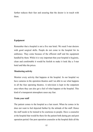 further reduces their fear and assuring that the doctor is in touch with
them.

Equipment
Remember that a hospital is not a five star hotel. We need 5-star doctors
with good surgical skills. People do not come to the hospital for its
ambience. They come because of the efficient staff and the equipment
handled by them. While it is very important that your hospital is hygienic,
clean and comfortable it would be foolish to make it look like a 5-star
hotel and hike the prices.
Monitoring activity
Monitor every activity that happens at the hospital. In our hospital we
have cameras in the operation theatres and I an able to see what happens
in all the four operating theatres. A television is kept in the outpatient
area where they can also get a feel of what happens at the hospital. This
kind of a transparent atmosphere eases any fear.
Train your staff
The patient comes to the hospital as a last resort. When he comes in he
does not want to feel dejected further by the attitude of the staff. Hence
the staff needs to be trained to be courteous to people. Have a counselor
at the hospital that would be there for the patient both during pre and post
operation period. Our post operation counselor at the hospital dials all the
63

 