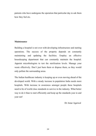 patients who have undergone the operation that particular day to ask them
how they feel etc.

Maintenance
Building a hospital is not over with developing infrastructure and starting
operations. The success of the property depends on constantly
maintaining

and

updating

the

facilities.

Employ

an

effective

housekeeping department that can constantly maintain the hospital.
Appoint microbiologists to test the sterilization levels. Manage your
waste effectively. Don’t just burn them or dispose them, as they would
only pollute the surrounding areas.
The Indian healthcare industry is keeping up or even moving ahead of the
developed world. With a steady increase in population India needs more
hospitals. With increase in awareness amongst people these hospitals
need to be of world class standards to survive in the industry. What better
way to do it than to start efficiently and keep up the standards year in and
year out!
Dr Amar Agarwal

64

 