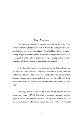Conclusion
The success of hospital is usually attributed to the skills of its
doctors and nurses, but there is a club of behind the scene personnel, who
are always on toes to keep the wheels of any healthcare facility smoothly
turning. Hospital administration is all about weaving the different units of
a hospital together into a cohesive whole. Management tools play
important role in the day to day functioning of a hospital.
A few hospitals have training programmes for their staff and use
incentives to ensure that their employees function in a competent and
professional manner. There must be coordination and understanding
between various departments and this can only be achieved if the
administrative and the medical staff have tolerance and respect for each
other.
Nowadays hospitals have to be hi-tech to be efficient in their
operations. Using HIPePS (Hospital information resource planning
system) makes the hospital keep all the patient records and all
government related information under password system. Wockhardt

65

 
