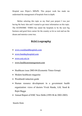 Hospital uses Wipro’s HIPePS. This project work has made me
understand the management of hospitals from in depth.
Before selecting this topic as my final year project I was just
having the basic idea and I wanted to get more information on this topic.
The ECONOMIC TIMES has stated the hospitals to be the next big
business and good forex earner for the country so let us wait and see the
dream and statistics come true.

Bibliography
• www.wockhardthospitals.com
• www.bombayhospital.com
• www.esic.nic.in
•

www.healthcaremanagement.com

• Healthcare issue 2003-04 (Economic Times Group)
• Modern healthcare magazine
• Wockhardt induction guide
• Human resource development in a government health
organization: views of doctors Vivek Handa, A.K. Sood &
Rajni Bagga
• Annual Report of ESIC New Delhi (1995-96 & 2002-2003)
Inserts from
66

 