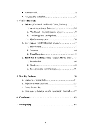 • Ward services……………………………………………..26
• Fire, security and safety…………………………………..26
4. Visit To Hospitals
a. Private (Wockhardt Healthcare Centre, Mulund)………. 27
i. Achievements and features……………………….. 28
ii. Wockhardt – Harvard medical alliance……………30
iii. Technology and key expertise……………………..32
iv. Quality management……………………………… 36
b. Government (E.S.I.C Hospital, Mulund)……………….. 37
i. Introduction ………………………………………. 38
ii. Statistics…………………………………………... 40
iii. Model hospitals………………………………….... 42
c. Trust Run Hospital (Bombay Hospital, Marine lines)….45
i. Introduction……………………………………….. 46
ii. Services…………………………………………… 48
iii. Specialties and supportive services………………..49
5. Next Big Business

50

a. Interview of Vishal Bali…………………………………. 51
b. Right investment decisions……………………………….53
c. Future Prospective……………………………………….. 57
d. Eight steps in building a world class facility hospital…… 59
6. Conclusion……………………………………………………... 63
7. Bibliography…………………………………………………… 64

8

 