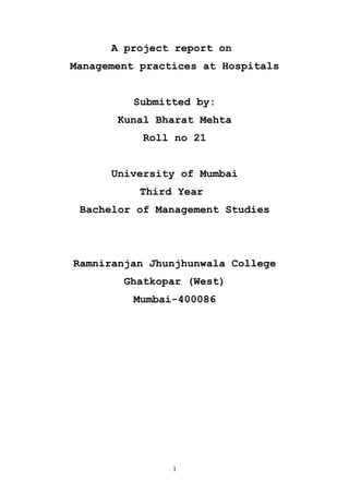 A project report on
Management practices at Hospitals
Submitted by:
Kunal Bharat Mehta
Roll no 21
University of Mumbai
Third Year
Bachelor of Management Studies

Ramniranjan Jhunjhunwala College
Ghatkopar (West)
Mumbai-400086

1

 