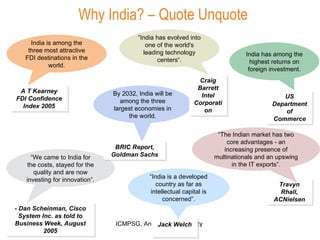 India has among the highest returns on foreign investment. - Dan Scheinman, Cisco System Inc. as told to Business Week, August 2005 “ We came to India for the costs, stayed for the quality and are now investing for innovation”. A T Kearney FDI Confidence Index 2005 India is among the three most attractive FDI destinations in the world. Jack Welch “ India is a developed country as far as intellectual capital is concerned”. US Department of Commerce By 2032, India will be among the three largest economies in the world. BRIC Report, Goldman Sachs Why India? – Quote Unquote Travyn Rhall, ACNielsen “ The Indian market has two core advantages - an increasing presence of multinationals and an upswing in the IT exports”. Craig Barrett Intel Corporation “ India has evolved into one of the world's leading technology centers“. 