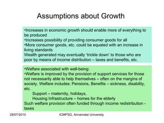 Assumptions about Growth   Increases in economic growth should enable more of everything to be produced Increases possibility of providing consumer goods for all More consumer goods, etc. could be equated with an increase in living standards Wealth generated may eventually ‘trickle down’ to those who are poor by means of income distribution – taxes and benefits, etc. Welfare associated with well-being: Welfare is improved by the provision of support services for those not necessarily able to help themselves – often on the margins of society. Welfare includes: Pensions, Benefits – sickness, disability, etc. Support – maternity, holidays,  Housing Infrastructure – homes for the elderly Such welfare provision often funded through income redistribution - taxes 