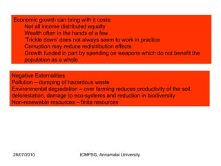 Economic growth can bring with it costs:  Not all income distributed equally Wealth often in the hands of a few ‘ Trickle down’ does not always seem to work in practice Corruption may reduce redistribution effects Growth funded in part by spending on weapons which do not benefit the population as a whole Negative Externalities Pollution – dumping of hazardous waste Environmental degradation – over farming reduces productivity of the soil, deforestation, damage to eco-systems and reduction in biodiversity Non-renewable resources – finite resources 
