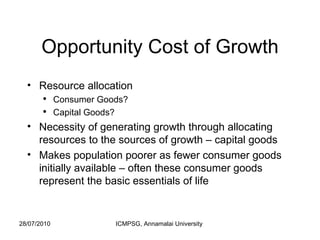 Opportunity Cost of Growth Resource allocation Consumer Goods? Capital Goods? Necessity of generating growth through allocating resources to the sources of growth – capital goods Makes population poorer as fewer consumer goods initially available – often these consumer goods represent the basic essentials of life 