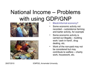 National Income – Problems with using GDP/GNP Black/informal economy? Some economic activity not recorded – subsistence farming and barter activity, for example Some economic activity is carried out illegally – building work ‘cash in hand’, drug dealing, etc.  Work of the non-paid may not be considered but may contribute to welfare – charity work, housework, etc. 