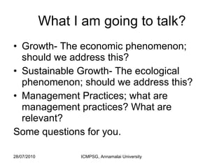 What I am going to talk? Growth- The economic phenomenon; should we address this?  Sustainable Growth- The ecological phenomenon; should we address this?  Management Practices; what are management practices? What are relevant?  Some questions for you. 
