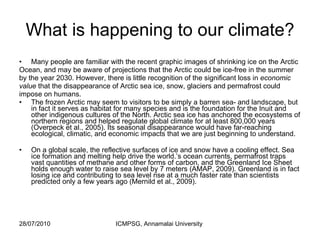 What is happening to our climate? Many people are familiar with the recent graphic images of shrinking ice on the Arctic Ocean, and may be aware of projections that the Arctic could be ice-free in the summer by the year 2030. However, there is little recognition of the significant loss in  economic value  that the disappearance of Arctic sea ice, snow, glaciers and permafrost could impose on humans. The frozen Arctic may seem to visitors to be simply a barren sea- and landscape, but in fact it serves as habitat for many species and is the foundation for the Inuit and other indigenous cultures of the North. Arctic sea ice has anchored the ecosystems of northern regions and helped regulate global climate for at least 800,000 years (Overpeck et al., 2005). Its seasonal disappearance would have far-reaching ecological, climatic, and economic impacts that we are just beginning to understand. On a global scale, the reflective surfaces of ice and snow have a cooling effect. Sea ice formation and melting help drive the world.’s ocean currents, permafrost traps vast quantities of methane and other forms of carbon, and the Greenland Ice Sheet holds enough water to raise sea level by 7 meters (AMAP, 2009). Greenland is in fact losing ice and contributing to sea level rise at a much faster rate than scientists predicted only a few years ago (Mernild et al., 2009). 