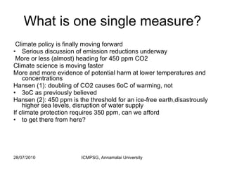 What is one single measure? Climate policy is finally moving forward Serious discussion of emission reductions underway More or less (almost) heading for 450 ppm CO2 Climate science is moving faster More and more evidence of potential harm at lower temperatures and concentrations Hansen (1): doubling of CO2 causes 6oC of warming, not 3oC as previously believed Hansen (2): 450 ppm is the threshold for an ice-free earth,disastrously higher sea levels, disruption of water supply If climate protection requires 350 ppm, can we afford to get there from here? 