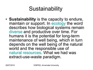 Sustainability  Sustainability  is the capacity to endure, maintain or support. In  ecology  the word describes how biological systems remain  diverse  and productive over time. For humans it is the potential for long-term maintenance of well being, which in turn depends on the well being of the natural world and the responsible use of  natural resources . What we had was extract-use-waste paradigm.  