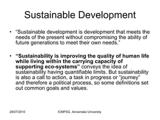 Sustainable Development “ Sustainable development is development that meets the needs of the present without compromising the ability of future generations to meet their own needs.” “ Sustainability is improving the quality of human life while living within the carrying capacity of supporting eco-systems”  conveys the idea of sustainability having quantifiable limits. But sustainability is also a call to action, a task in progress or “journey” and therefore a political process, so some definitions set out common goals and values.  