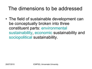 The dimensions to be addressed  The field of sustainable development can be conceptually broken into three constituent parts:  environmental   sustainability ,  economic  sustainability and  sociopolitical  sustainability.  