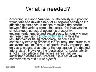 What is needed? According to Hasna Vancock, sustainability is a process which tells of a development of all aspects of human life affecting sustenance. It means resolving the conflict between the various competing goals, and involves the simultaneous pursuit of economic prosperity, environmental quality and social equity famously known as three dimensions ( triple bottom line ) with is the resultant vector being technology, hence it is a continually evolving process; the ‘journey’ (the process of achieving sustainability) is of course vitally important, but only as a means of getting to the destination (the desired future state). However, the ‘destination’ of sustainability is not a fixed place in the normal sense that we understand destination. Instead, it is a set of wishful characteristics of a future system  