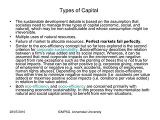 Types of Capital   The sustainable development debate is based on the assumption that societies need to manage three types of capital (economic, social, and natural), which may be non-substitutable and whose consumption might be irreversible. Multiple uses of natural resources.  Failure of market to allocate resources.  Perfect markets fail perfectly .  Similar to the eco-efficiency concept but so far less explored is the second criterion for  corporate sustainability . Socio-efficiency describes the relation between a firm’s value added and its social impact. Whereas, it can be assumed that most corporate impacts on the environment are negative (apart from rare exceptions such as the planting of trees) this is not true for social impacts. These can be either positive (e.g. corporate giving, creation of employment) or negative (e.g. work accidents, mobbing of employees, human rights abuses). Depending on the type of impact socio-efficiency thus either tries to minimize negative social impacts (i.e. accidents per value added) or maximise positive social impacts (i.e. donations per value added) in relation to the value added. Both  eco-efficiency  and  socio-efficiency  are concerned primarily with increasing economic sustainability. In this process they instrumentalize both natural and social capital aiming to benefit from win-win situations.  