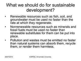 What we should do for sustainable development? Renewable resources such as fish, soil, and groundwater must be used no faster than the rate at which they regenerate.  Nonrenewable resources such as minerals and fossil fuels must be used no faster than renewable substitutes for them can be put into place.  Pollution and wastes must be emitted no faster than natural systems can absorb them, recycle them, or render them harmless.  