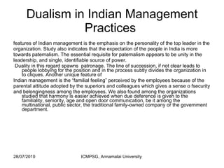 Dualism in Indian Management Practices  features of Indian management is the emphasis on the personality of the top leader in the organization. Study also indicates that the expectation of the people in India is more towards paternalism. The essential requisite for paternalism appears to be unity in the leadership, and single, identifiable source of power. Duality in this regard spawns  patronage. The line of succession, if not clear leads to people lobbying for the position and in the process subtly divides the organization in to cliques. Another unique feature of  Indian management is the “familial feeling” perceived by the employees because of the parental attitude adopted by the superiors and colleagues which gives a sense o fsecurity and belongingness among the employees. We also found among the organizations studied that harmony is easier achieved when due deference is given to the familiality, seniority, age and open door communication, be it among the multinational, public sector, the traditional family-owned company or the government department. 