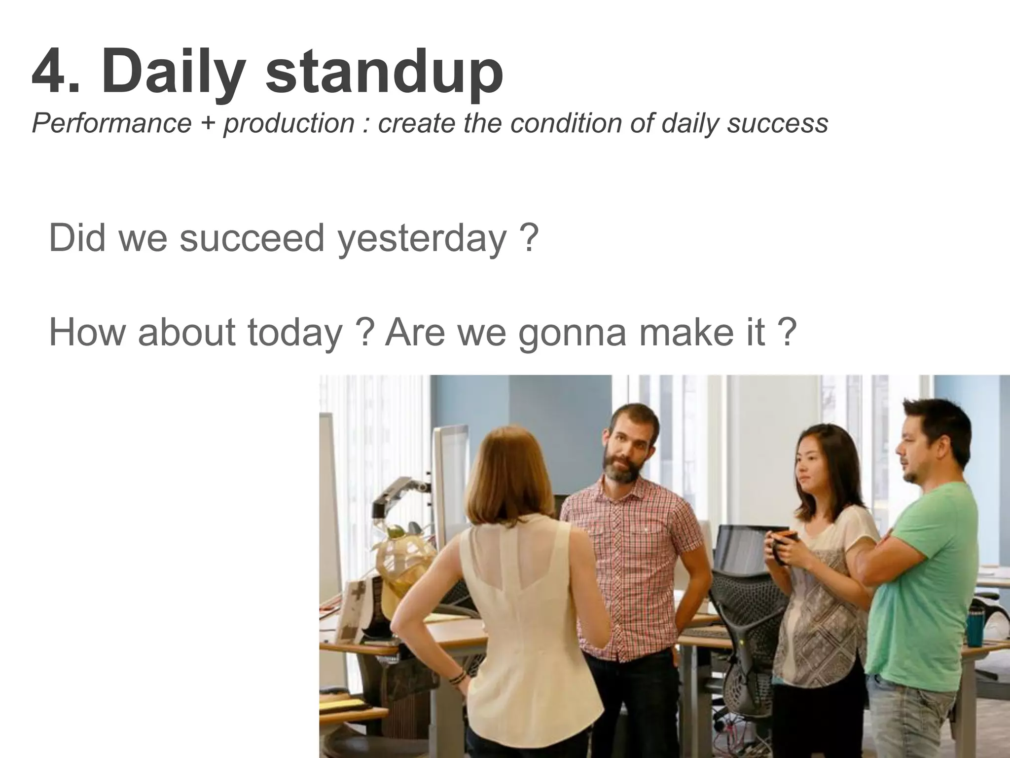 4. Daily standup
Performance + production : create the condition of daily success
Did we succeed yesterday ?
How about today ? Are we gonna make it ?
 