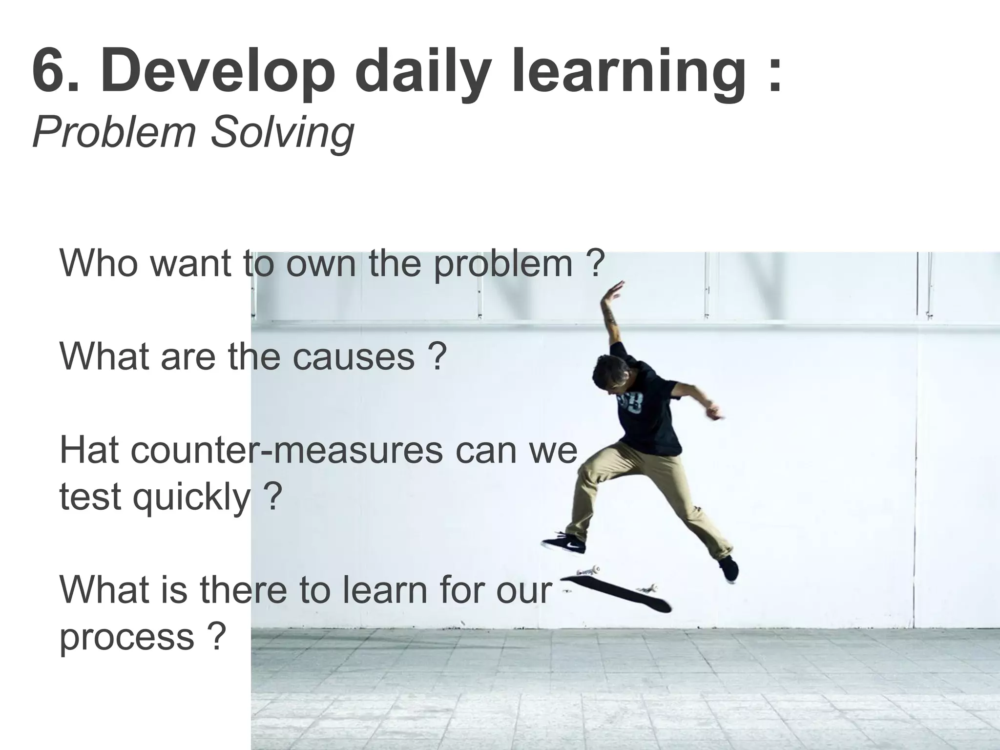 6. Develop daily learning :
Problem Solving
Who want to own the problem ?
What are the causes ?
Hat counter-measures can we
test quickly ?
What is there to learn for our
process ?
 