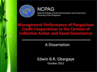 Edwin B.R. Gbargaye
October 2012
A Dissertation
Management Performance of Pangasinan
Credit Cooperatives in the Context of
Collective Action and Good Governance
NCPAG
National College of Public Administration and Governance
University of the Philippines
 