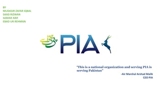 “This is a national organization and serving PIA is
serving Pakistan”
-Air Marshal Arshad Malik
CEO PIA
BY
MUDASIR ZAFAR IQBAL
SAAD RIZWAN
SAMAR ARIF
EBAD UR REHMAN
 