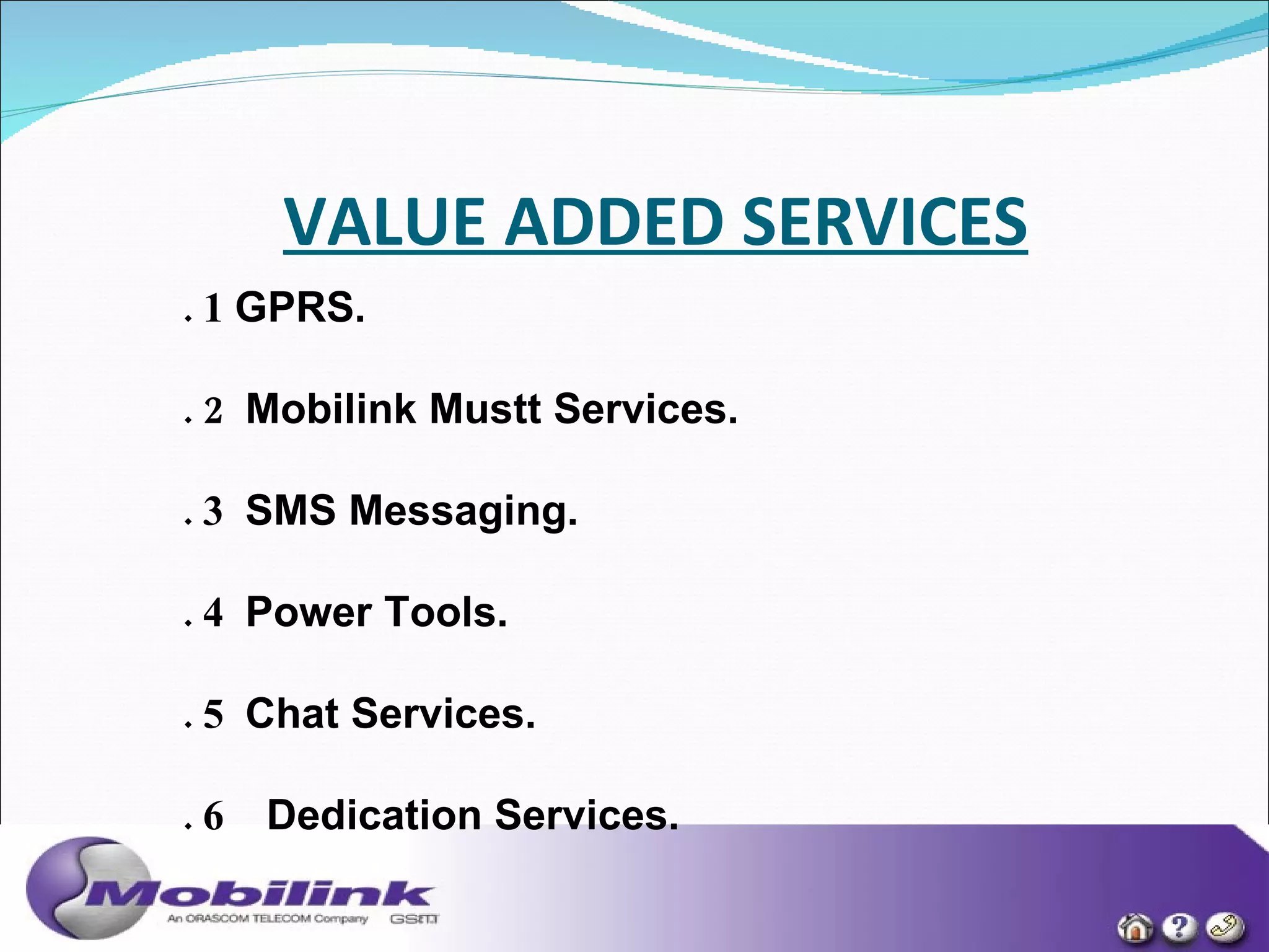 VALUE ADDED SERVICES   1 .  1  GPRS. 2. 2    Mobilink Mustt Services. 3.  3   SMS Messaging. 4.  4   Power Tools. 5.  5   Chat Services. 6.  6     Dedication Services.  